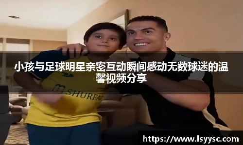 小孩与足球明星亲密互动瞬间感动无数球迷的温馨视频分享